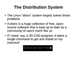 The Distribution System
● The Linux “distro” system largely solves these
problems
● A distro is a huge collection of free, open-
source software that is kept up-to-date by a
community of users much like us
● If I need, say, a 3D CAD program, it takes a
single command to get and install on my
machine!
 