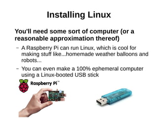 Installing Linux
You'll need some sort of computer (or a
reasonable approximation thereof)
– A Raspberry Pi can run Linux, which is cool for
making stuff like...homemade weather balloons and
robots...
– You can even make a 100% ephemeral computer
using a Linux-booted USB stick
 