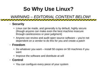 So Why Use Linux?
– Security
● Linux can be made, and generally is by default, highly secure
(though anyone can make even the best machine insecure
through carelessness or poor judgment)
● Anyone can review and audit open source software – you're not
dependent on a vendor to do this for you and create a patch
– Freedom
● Do whatever you want – install 50 copies on 50 machines if you
want
● Improve the software and distribute at will
– Control
● You can configure every piece of your system
WARNING – EDITORIAL CONTENT BELOW!
 