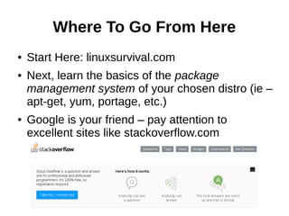Where To Go From Here
● Start Here: linuxsurvival.com
● Next, learn the basics of the package
management system of your chosen distro (ie –
apt-get, yum, portage, etc.)
● Google is your friend – pay attention to
excellent sites like stackoverflow.com
 