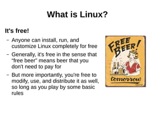 What is Linux?
It's free!
– Anyone can install, run, and
customize Linux completely for free
– Generally, it's free in the sense that
“free beer” means beer that you
don't need to pay for
– But more importantly, you're free to
modify, use, and distribute it as well,
so long as you play by some basic
rules
 