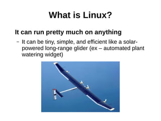 What is Linux?
It can run pretty much on anything
– It can be tiny, simple, and efficient like a solar-
powered long-range glider (ex – automated plant
watering widget)
 