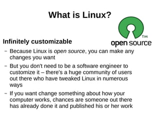 What is Linux?
Infinitely customizable
– Because Linux is open source, you can make any
changes you want
– But you don't need to be a software engineer to
customize it – there's a huge community of users
out there who have tweaked Linux in numerous
ways
– If you want change something about how your
computer works, chances are someone out there
has already done it and published his or her work
 
