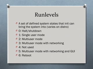 Runlevels
O A set of defined system states that init can
bring the system into (varies on distro)
O 0: Halt/shutdown
O 1: Single user mode
O 2: Multiuser mode
O 3: Multiuser mode with networking
O 4: Not used
O 5: Multiuser mode with networking and GUI
O 6: Reboot
 