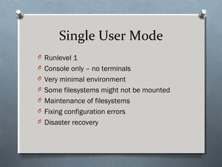 Single User Mode
O Runlevel 1
O Console only – no terminals
O Very minimal environment
O Some filesystems might not be mounted
O Maintenance of filesystems
O Fixing configuration errors
O Disaster recovery
 