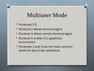Multiuser Mode
O Runlevels 2-5
O Runlevel 2 allows terminal logins
O Runlevel 3 allows remote terminal logins
O Runlevel 5 enable X11 graphical
environment
O Runlevels 3 and 5 are the most common
levels for day-to-day operations
 