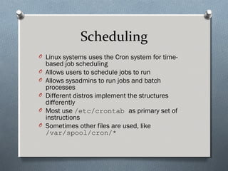 Scheduling
O Linux systems uses the Cron system for time-
based job scheduling
O Allows users to schedule jobs to run
O Allows sysadmins to run jobs and batch
processes
O Different distros implement the structures
differently
O Most use /etc/crontab as primary set of
instructions
O Sometimes other files are used, like
/var/spool/cron/*
 