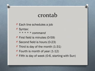 crontab
O Each line schedules a job
O Syntax:
* * * * * command
O First field is minutes (0-59)
O Second field is hours (0-23)
O Third is day of the month (1-31)
O Fourth is month of year (1-12)
O Fifth is day of week (0-6, starting with Sun)
 