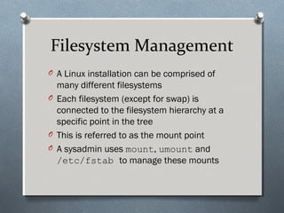 Filesystem Management
O A Linux installation can be comprised of
many different filesystems
O Each filesystem (except for swap) is
connected to the filesystem hierarchy at a
specific point in the tree
O This is referred to as the mount point
O A sysadmin uses mount, umount and
/etc/fstab to manage these mounts
 