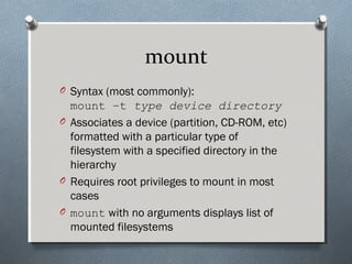 mount
O Syntax (most commonly):
mount –t type device directory
O Associates a device (partition, CD-ROM, etc)
formatted with a particular type of
filesystem with a specified directory in the
hierarchy
O Requires root privileges to mount in most
cases
O mount with no arguments displays list of
mounted filesystems
 