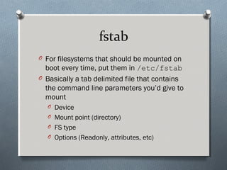 fstab
O For filesystems that should be mounted on
boot every time, put them in /etc/fstab
O Basically a tab delimited file that contains
the command line parameters you’d give to
mount
O Device
O Mount point (directory)
O FS type
O Options (Readonly, attributes, etc)
 