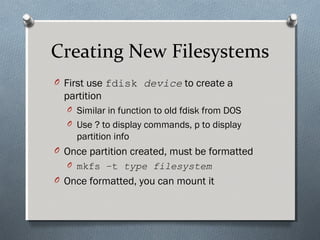 Creating New Filesystems
O First use fdisk device to create a
partition
O Similar in function to old fdisk from DOS
O Use ? to display commands, p to display
partition info
O Once partition created, must be formatted
O mkfs –t type filesystem
O Once formatted, you can mount it
 