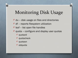 Monitoring Disk Usage
O du – disk usage on files and directories
O df – reports filesystem utilization
O lsof – list open file handles
O quota – configure and display user quotas
O quotactl
O quotacheck
O quotaon
O edquota
 