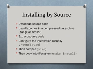 Installing by Source
O Download source code
O Usually comes in a compressed tar archive
(.tar.gz or similar)
O Extract source code
O Configure the installation (usually
./configure)
O Then compile (make)
O Then copy into filesystem (make install)
 