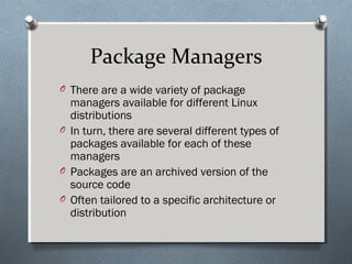 Package Managers
O There are a wide variety of package
managers available for different Linux
distributions
O In turn, there are several different types of
packages available for each of these
managers
O Packages are an archived version of the
source code
O Often tailored to a specific architecture or
distribution
 