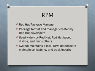 RPM
O Red Hat Package Manager
O Package format and manager created by
Red Hat developers
O Used widely by Red Hat, Red Hat-based
distros, and many others
O System maintains a local RPM database to
maintain consistency and track installs
 