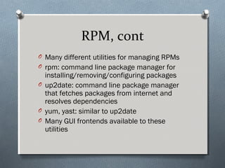 RPM, cont
O Many different utilities for managing RPMs
O rpm: command line package manager for
installing/removing/configuring packages
O up2date: command line package manager
that fetches packages from internet and
resolves dependencies
O yum, yast: similar to up2date
O Many GUI frontends available to these
utilities
 