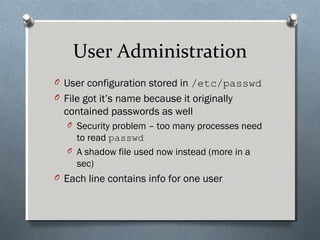 User Administration
O User configuration stored in /etc/passwd
O File got it’s name because it originally
contained passwords as well
O Security problem – too many processes need
to read passwd
O A shadow file used now instead (more in a
sec)
O Each line contains info for one user
 
