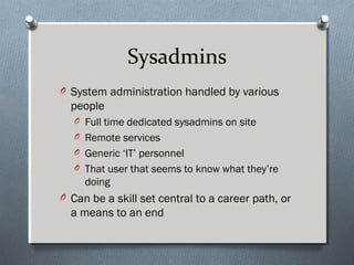 Sysadmins
O System administration handled by various
people
O Full time dedicated sysadmins on site
O Remote services
O Generic ‘IT’ personnel
O That user that seems to know what they’re
doing
O Can be a skill set central to a career path, or
a means to an end
 