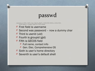 passwd
jsmith:x:1001:1001:Joe Smith,Rm27,(234)555-8910,(234)555-
0044,email:/home/jsmith:/bin/bash
O First field is username
O Second was password – now a dummy char
O Third is userid (uid)
O Fourth is groupid (gid)
O Fifth is GECOS field
O Full name, contact info
O Gen. Elec. Comprehensive OS
O Sixth is user’s home directory
O Seventh is user’s default shell
 