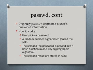 passwd, cont
O Originally passwd contained a user’s
password information
O How it works
O User picks a password
O A random number is generated (called the
salt)
O The salt and the password is passed into a
hash function (a one-way cryptographic
algorithm)
O The salt and result are stored in ASCII
 