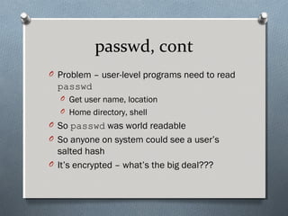 passwd, cont
O Problem – user-level programs need to read
passwd
O Get user name, location
O Home directory, shell
O So passwd was world readable
O So anyone on system could see a user’s
salted hash
O It’s encrypted – what’s the big deal???
 
