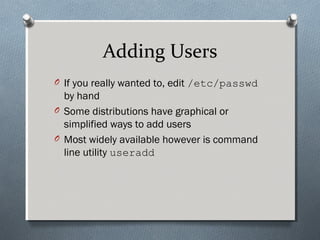 Adding Users
O If you really wanted to, edit /etc/passwd
by hand
O Some distributions have graphical or
simplified ways to add users
O Most widely available however is command
line utility useradd
 