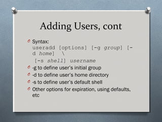 Adding Users, cont
O Syntax:
useradd [options] [-g group] [-
d home] 
[-s shell] username
O -g to define user’s initial group
O -d to define user’s home directory
O -s to define user’s default shell
O Other options for expiration, using defaults,
etc
 