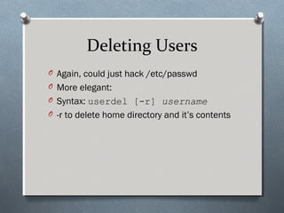 Deleting Users
O Again, could just hack /etc/passwd
O More elegant:
O Syntax: userdel [-r] username
O -r to delete home directory and it’s contents
 