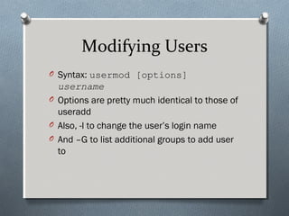 Modifying Users
O Syntax: usermod [options]
username
O Options are pretty much identical to those of
useradd
O Also, -l to change the user’s login name
O And –G to list additional groups to add user
to
 