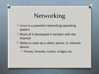 Networking
O Linux is a powerful networking operating
system
O Much of it developed in tandem with the
Internet
O Ability to work as a client, server, or network
device
O Proxies, firewalls, routers, bridges, etc
 