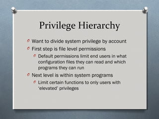 Privilege Hierarchy
O Want to divide system privilege by account
O First step is file level permissions
O Default permissions limit end users in what
configuration files they can read and which
programs they can run
O Next level is within system programs
O Limit certain functions to only users with
‘elevated’ privileges
 