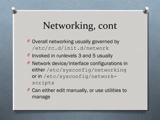 Networking, cont
O Overall networking usually governed by
/etc/rc.d/init.d/network
O Invoked in runlevels 3 and 5 usually
O Network device/interface configurations in
either /etc/sysconfig/networking
or in /etc/sysconfig/network-
scripts
O Can either edit manually, or use utilities to
manage
 