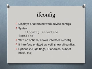 ifconfig
O Displays or alters network device configs
O Syntax:
ifconfig interface
[options]
O With no options, shows interface’s config
O If interface omitted as well, show all configs
O Options include flags, IP address, subnet
mask, etc
 