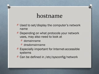 hostname
O Used to set/display the computer’s network
name
O Depending on what protocols your network
uses, may also need to look at
O domainname
O dnsdomainname
O Especially important for Internet-accessible
systems
O Can be defined in /etc/sysconfig/network
 