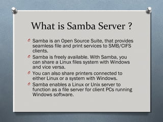 What is Samba Server ?
O Samba is an Open Source Suite, that provides
seamless file and print services to SMB/CIFS
clients.
O Samba is freely available. With Samba, you
can share a Linux files system with Windows
and vice versa.
O You can also share printers connected to
either Linux or a system with Windows.
O Samba enables a Linux or Unix server to
function as a file server for client PCs running
Windows software.
 