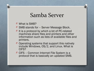 Samba Server
O What is SMB?
O SMB stands for – Server Message Block.
O It is a protocol by which a lot of PC-related
machines share files and printers and other
information such as lists of available files and
printers.
O Operating systems that support this natively
include Windows, OS/2, and Linux. What is
CIFS?
O CIFS – Common Internet File System is a
protocol that is basically an updated SMB.
 