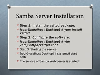 Samba Server Installation
O Step 1: Install the vsftpd package:
O [root@localhost Desktop] # yum install
vsftpd
O Step 2: Configure the software:
O [root@localhost Desktop] # vim
/etc/vsftpd/vsftpd.conf
O Step 3: Starting the service:
O [root@localhost Desktop] # systemctl start
smb
O The service of Samba Web Server is started.
 