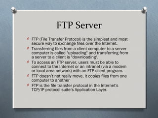 FTP Server
O FTP (File Transfer Protocol) is the simplest and most
secure way to exchange files over the Internet.
O Transferring files from a client computer to a server
computer is called "uploading" and transferring from
a server to a client is "downloading".
O To access an FTP server, users must be able to
connect to the Internet or an intranet (via a modem
or local area network) with an FTP client program.
O FTP doesn’t not really move, it copies files from one
computer to another
O FTP is the file transfer protocol in the Internet's
TCP/IP protocol suite’s Application Layer.
 