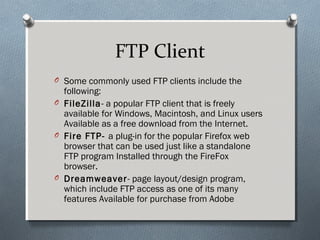 FTP Client
O Some commonly used FTP clients include the
following:
O FileZilla- a popular FTP client that is freely
available for Windows, Macintosh, and Linux users
Available as a free download from the Internet.
O Fire FTP- a plug-in for the popular Firefox web
browser that can be used just like a standalone
FTP program Installed through the FireFox
browser.
O Dreamweaver- page layout/design program,
which include FTP access as one of its many
features Available for purchase from Adobe
 