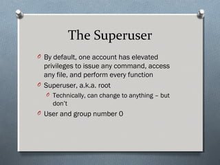 The Superuser
O By default, one account has elevated
privileges to issue any command, access
any file, and perform every function
O Superuser, a.k.a. root
O Technically, can change to anything – but
don’t
O User and group number 0
 