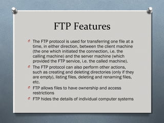 FTP Features
O The FTP protocol is used for transferring one file at a
time, in either direction, between the client machine
(the one which initiated the connection, i.e. the
calling machine) and the server machine (which
provided the FTP service, i.e. the called machine).
O The FTP protocol can also perform other actions,
such as creating and deleting directories (only if they
are empty), listing files, deleting and renaming files,
etc.
O FTP allows files to have ownership and access
restrictions
O FTP hides the details of individual computer systems
 