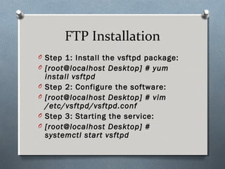 FTP Installation
O Step 1: Install the vsftpd package:
O [root@localhost Desktop] # yum
install vsftpd
O Step 2: Configure the software:
O [root@localhost Desktop] # vim
/etc/vsftpd/vsftpd.conf
O Step 3: Starting the service:
O [root@localhost Desktop] #
systemctl start vsftpd
 