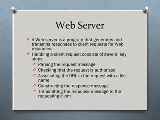 Web Server
O A Web server is a program that generates and
transmits responses to client requests for Web
resources.
O Handling a client request consists of several key
steps:
O Parsing the request message
O Checking that the request is authorized
O Associating the URL in the request with a file
name
O Constructing the response message
O Transmitting the response message to the
requesting client
 