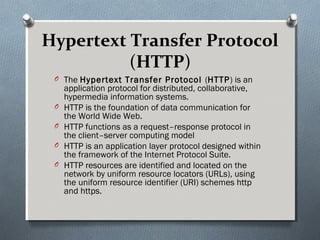 Hypertext Transfer Protocol
(HTTP)
O The Hypertext Transfer Protocol (HTTP) is an
application protocol for distributed, collaborative,
hypermedia information systems.
O HTTP is the foundation of data communication for
the World Wide Web.
O HTTP functions as a request–response protocol in
the client–server computing model
O HTTP is an application layer protocol designed within
the framework of the Internet Protocol Suite.
O HTTP resources are identified and located on the
network by uniform resource locators (URLs), using
the uniform resource identifier (URI) schemes http
and https.
 