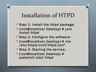 Installation of HTPD
O Step 1: Install the httpd package:
O [root@localhost Desktop] # yum
install httpd
O Step 2: Configure the software:
O [root@localhost Desktop] # vim
/etc/httpd/conf/httpd.conf
O Step 3: Starting the service:
O [root@localhost Desktop] #
systemctl start httpd
 