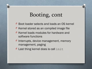 Booting, cont
O Boot loader selects and loads an OS kernel
O Kernel stored as an compiled image file
O Kernel loads modules for hardware and
software functions
O Interrupts, device management, memory
management, paging
O Last thing kernel does is call init
 