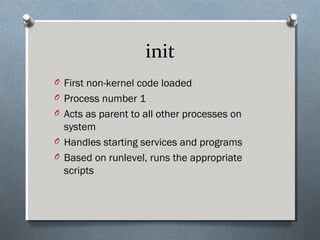 init
O First non-kernel code loaded
O Process number 1
O Acts as parent to all other processes on
system
O Handles starting services and programs
O Based on runlevel, runs the appropriate
scripts
 