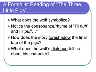 A Formalist Reading of “The Three
Little Pigs”
 What does the wolf symbolize?
 Notice the consonance/rhyme of “I’ll huff
and I’ll puff…”
 How does the story foreshadow the final
fate of the pigs?
 What does the wolf’s dialogue tell us
about his character?
 