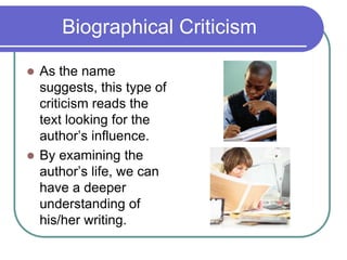 Biographical Criticism
 As the name
suggests, this type of
criticism reads the
text looking for the
author’s influence.
 By examining the
author’s life, we can
have a deeper
understanding of
his/her writing.
 